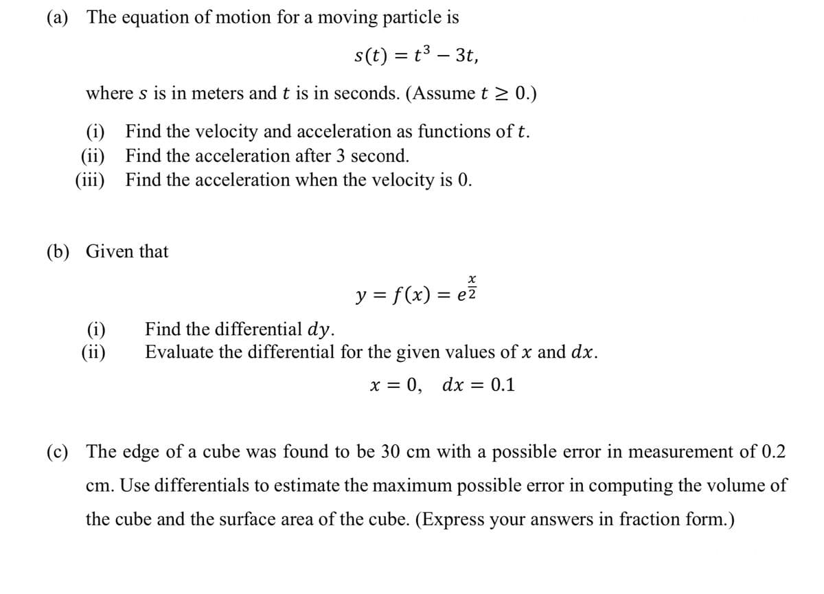 (a) The equation of motion for a moving particle is
s(t) = t3 – 3t,
where s is in meters and t is in seconds. (Assume t > 0.)
(i) Find the velocity and acceleration as functions of t.
(ii) Find the acceleration after 3 second.
(iii) Find the acceleration when the velocity is 0.
(b) Given that
y = f(x) = ez
(i)
(ii)
Find the differential dy.
Evaluate the differential for the given values of x and dx.
х%3D 0, dx
= 0.1
(c) The edge of a cube was found to be 30 cm with a possible error in measurement of 0.2
cm. Use differentials to estimate the maximum possible error in computing the volume of
the cube and the surface area of the cube. (Express your answers in fraction form.)
