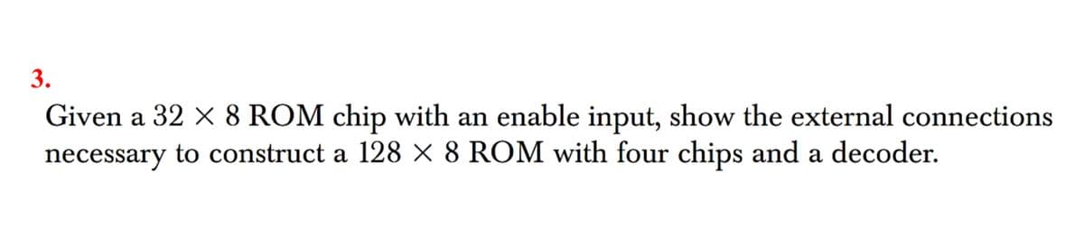 3.
Given a 32 x 8 ROM chip with an enable input, show the external connections
necessary to construct a 128 × 8 ROM with four chips and a decoder.