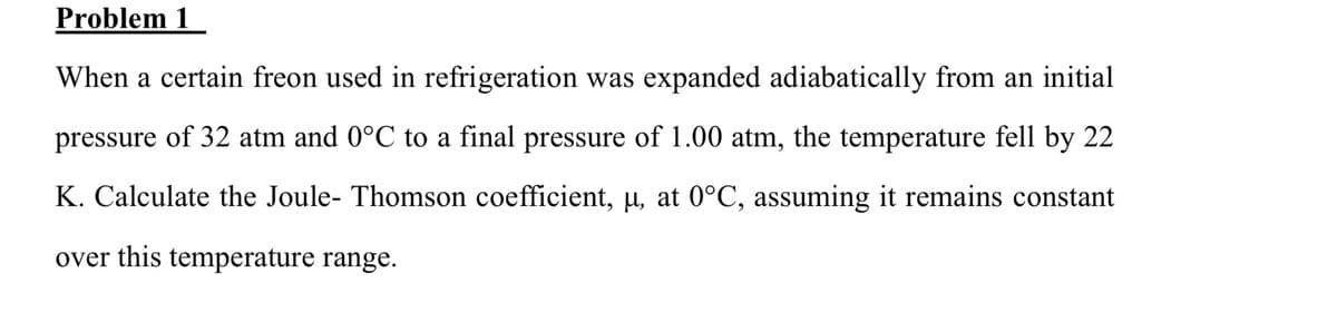 Problem 1
When a certain freon used in refrigeration was expanded adiabatically from an initial
pressure of 32 atm and 0°C to a final pressure of 1.00 atm, the temperature fell by 22
K. Calculate the Joule- Thomson coefficient, μ, at 0°C, assuming it remains constant
over this temperature range.