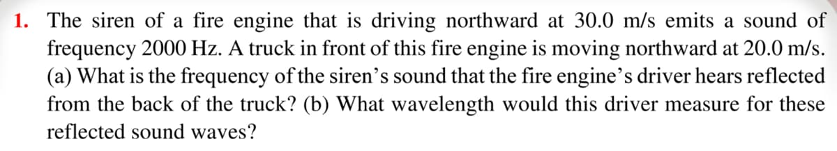 1. The siren of a fire engine that is driving northward at 30.0 m/s emits a sound of
frequency 2000 Hz. A truck in front of this fire engine is moving northward at 20.0 m/s.
(a) What is the frequency of the siren's sound that the fire engine's driver hears reflected
from the back of the truck? (b) What wavelength would this driver measure for these
reflected sound waves?
