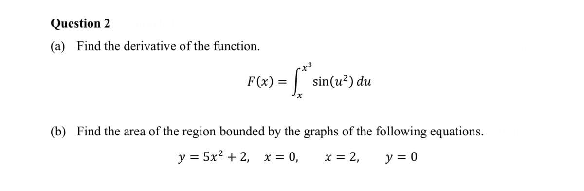 Question 2
(a) Find the derivative of the function.
F(x) =
= S²
[* sin(u²) du
(b) Find the area of the region bounded by the graphs of the following equations.
y = 5x² + 2,
x = 0,
x = 2,
y = 0