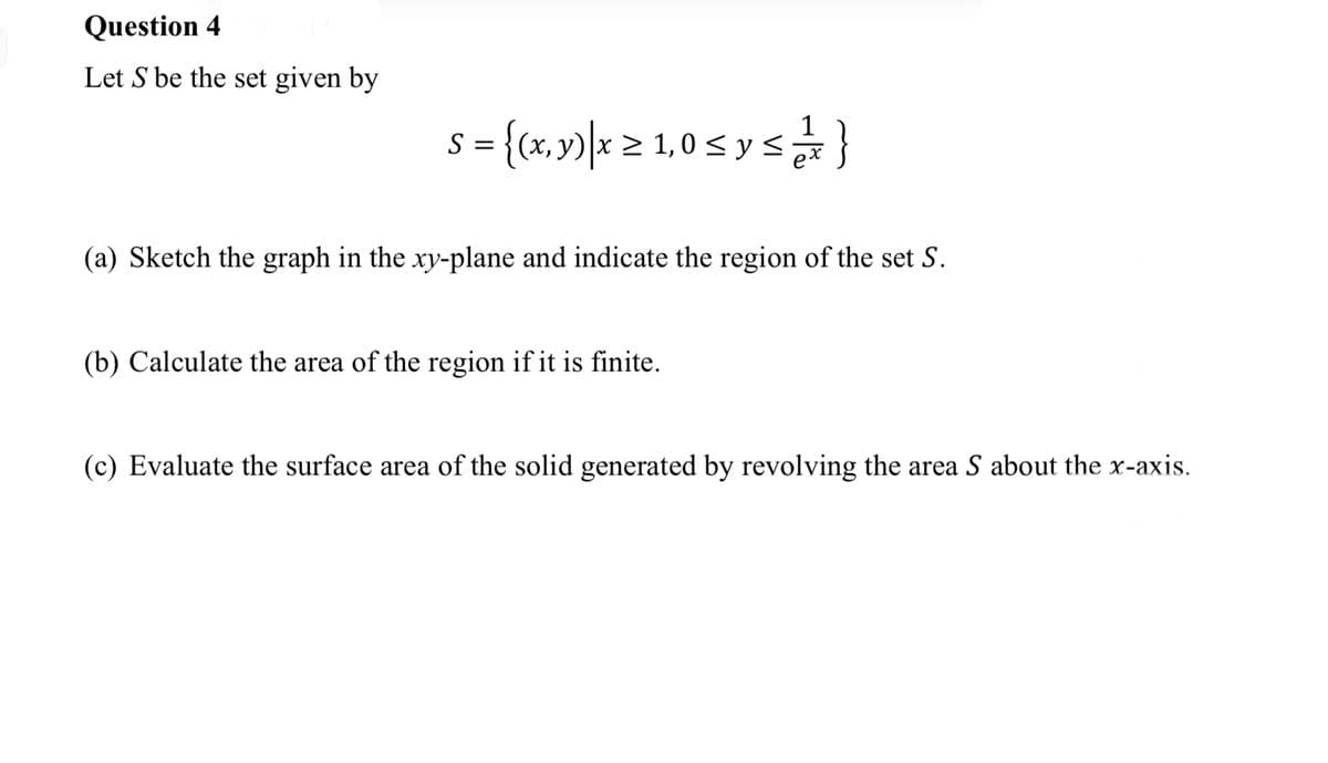 Question 4
Let S be the set given by
s={(x,y) x ≥ 1,0 ≤ y ≤ 2}
S
>
s
(a) Sketch the graph in the xy-plane and indicate the region of the set S.
(b) Calculate the area of the region if it is finite.
(c) Evaluate the surface area of the solid generated by revolving the area S about the x-axis.
