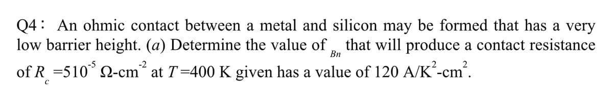 Q4: An ohmic contact between a metal and silicon may be formed that has a very
low barrier height. (a) Determine the value of that will produce a contact resistance
of R = 5105 22-cm² at T=400 K given has a value of 120 A/K²-cm².
Bn