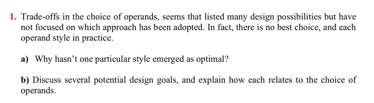 1. Trade-offs in the choice of operands, seems that listed many design possibilities but have
not focused on which approach has been adopted. In fact, there is no best choice, and each
operand style in practice.
a) Why hasn't one particular style emerged as optimal?
b) Discuss several potential design goals, and explain how each relates to the choice of
operands.