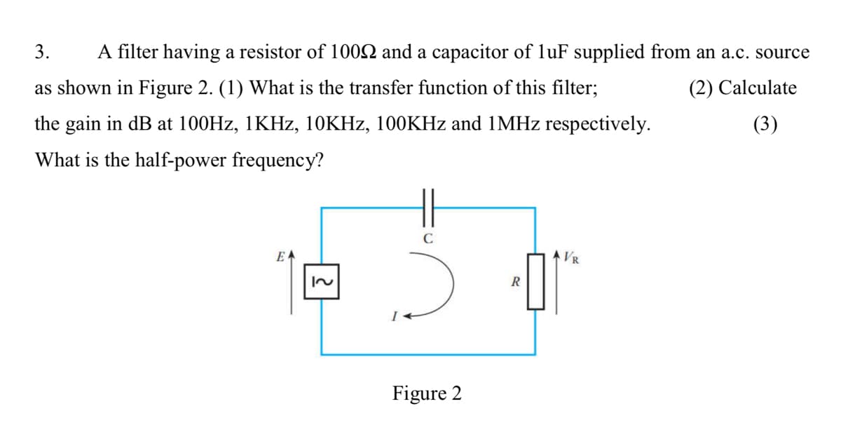 3.
A filter having a resistor of 1002 and a capacitor of luF supplied from an a.c. source
as shown in Figure 2. (1) What is the transfer function of this filter;
(2) Calculate
the gain in dB at 100HZ, 1KHZ, 10KHZ, 100KHZ and 1MHZ respectively.
(3)
What is the half-power frequency?
EA
VR
R
Figure 2

