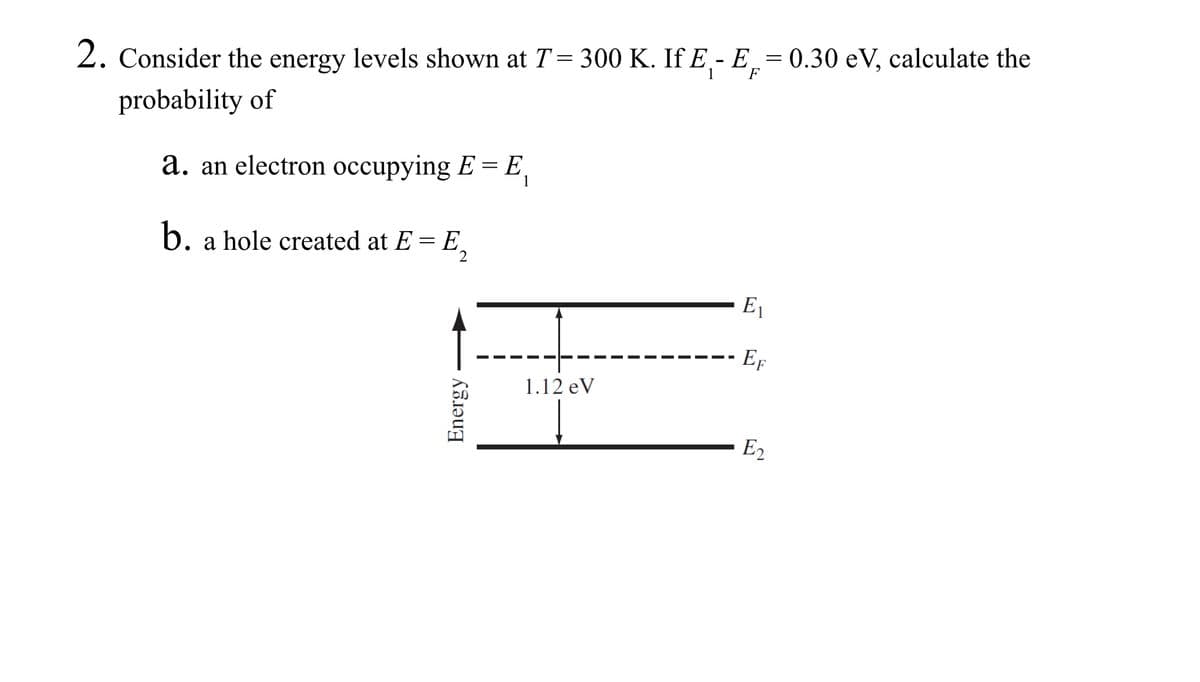 2. Consider the energy levels shown at T = 300 K. If E₁-E = 0.30 eV, calculate the
1
probability of
a. an electron occupying E = E
b. a hole created at E = E₂
2
Energy
1.12 eV
-
E₁
EF
E₂