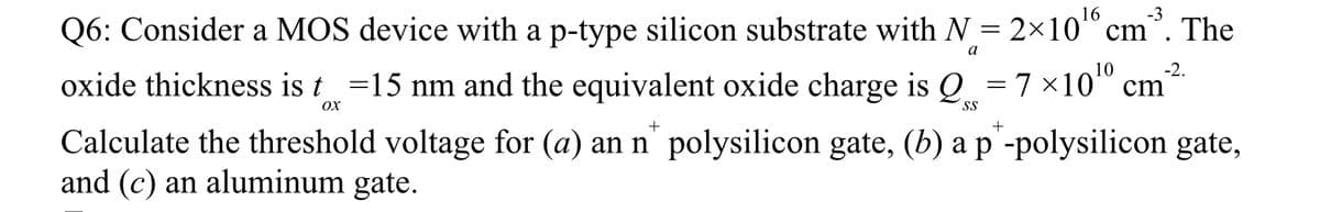 -3
Q6: Consider a MOS device with a p-type silicon substrate with N = 2×10¹ cm The
oxide thickness is t=15 nm and the equivalent oxide charge is Q = 7×10¹⁰ cm²
a
-2.
OX
+
Calculate the threshold voltage for (a) an n polysilicon gate, (b) a p -polysilicon gate,
and (c) an aluminum gate.