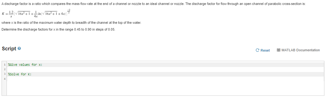 A discharge factor is a ratio which compares the mass flow rate at the end of a channel or nozzle to an ideal channel or nozzle. The discharge factor for flow through an open channel of parabolic cross-section is:
= 12 V16x+ I+in(v16x + 1+4x)|
4x
where x is the ratio of the maximum water depth to breadth of the channel at the top of the water.
Determine the discharge factors for x in the range 0.45 to 0.90 in steps of 0.05.
Script e
C Reset
E MATLAB Documentation
1 %Give values for x:
3 solve for K:
