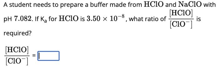 A student needs to prepare a buffer made from HClO and NaClO with
pH 7.082. If K₂ for HClO is 3.50 × 10-8, what ratio of
[HCIO]
[C10]
is
required?
[HCIO]
[C10]