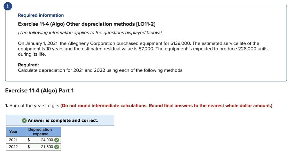!
Required information
Exercise 11-4 (Algo) Other depreciation methods [LO11-2]
[The following information applies to the questions displayed below.]
On January 1, 2021, the Allegheny Corporation purchased equipment for $139,000. The estimated service life of the
equipment is 10 years and the estimated residual value is $7,000. The equipment is expected to produce 228,000 units
during its life.
Required:
Calculate depreciation for 2021 and 2022 using each of the following methods.
Exercise 11-4 (Algo) Part 1
1. Sum-of-the-years'-digits (Do not round intermediate calculations. Round final answers to the nearest whole dollar amount.)
Year
2021
Answer is complete and correct.
Depreciation
expense
$
24,000
2022
$
21,600