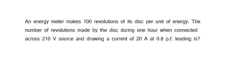 An energy meter makes 100 revolutions of its disc per unit of energy. The
number of revolutions made by the disc during one hour when connected
across 210 V source and drawing a current of 20 A at 0.8 p.f. leading is?