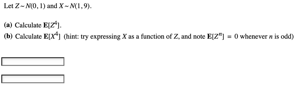 Let Z~ N(0, 1) and X~ N(1,9).
(a) Calculate E[Z^].
(b) Calculate E[X] (hint: try expressing X as a function of Z, and note E[Z"] = 0 whenever n is odd)