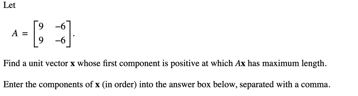 Let
A =
9
9 -6
Find a unit vector x whose first component is positive at which Ax has maximum length.
Enter the components of x (in order) into the answer box below, separated with a comma.