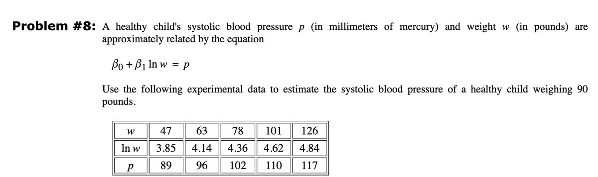 Problem #8: A healthy child's systolic blood pressure p (in millimeters of mercury) and weight w (in pounds) are
approximately related by the equation
Bo+ B₁ ln w = p
Use the following experimental data to estimate the systolic blood pressure of a healthy child weighing 90
pounds.
W
In w
P
47
3.85
89
63
4.14
96
78 101 126
4.36
4.62
4.84
102 110 117