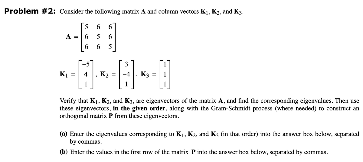 Problem #2: Consider the following matrix A and column vectors K₁, K2, and K3.
5 6 6
6
5
6
6
6
5
A
=
3
<--*--*-
K2 =
K₁
=
K3
=
Verify that K₁, K2, and K3, are eigenvectors of the matrix A, and find the corresponding eigenvalues. Then use
these eigenvectors, in the given order, along with the Gram-Schmidt process (where needed) to construct an
orthogonal matrix P from these eigenvectors.
(a) Enter the eigenvalues corresponding to K₁, K2, and K3 (in that order) into the answer box below, separated
by commas.
(b) Enter the values in the first row of the matrix P into the answer box below, separated by commas.