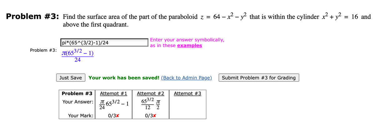 Problem #3: Find the surface area of the part of the paraboloid z = 64 – x² - y² that is within the cylinder x² + y² = 16 and
above the first quadrant.
Problem #3:
pi*(65^(3/2)-1)/24
(653/2_1)
24
Just Save Your work has been saved! (Back to Admin Page).
Problem #3
Your Answer: 653/2-1
0/3x
Your Mark:
Enter your answer symbolically,
as in these examples
Attempt #1 Attempt #2 Attempt #3
653/2
12
0/3x
24
BIN
П
2
Submit Problem #3 for Grading