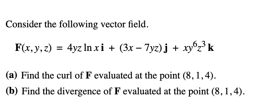 Consider the following vector field.
F(x, y, z) = 4yz lnxi + (3x − 7yz)j + xy6z³ k
(a) Find the curl of F evaluated at the point (8, 1,4).
(b) Find the divergence of F evaluated at the point (8,1,4).