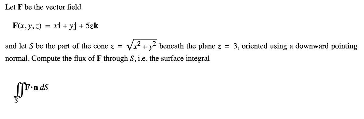 Let F be the vector field
F(x, y, z) = xi+yj+ 5zk
2
and let S be the part of the cone z = √x² + y² beneath the plane z = 3, oriented using a downward pointing
normal. Compute the flux of F through S, i.e. the surface integral
Fonds