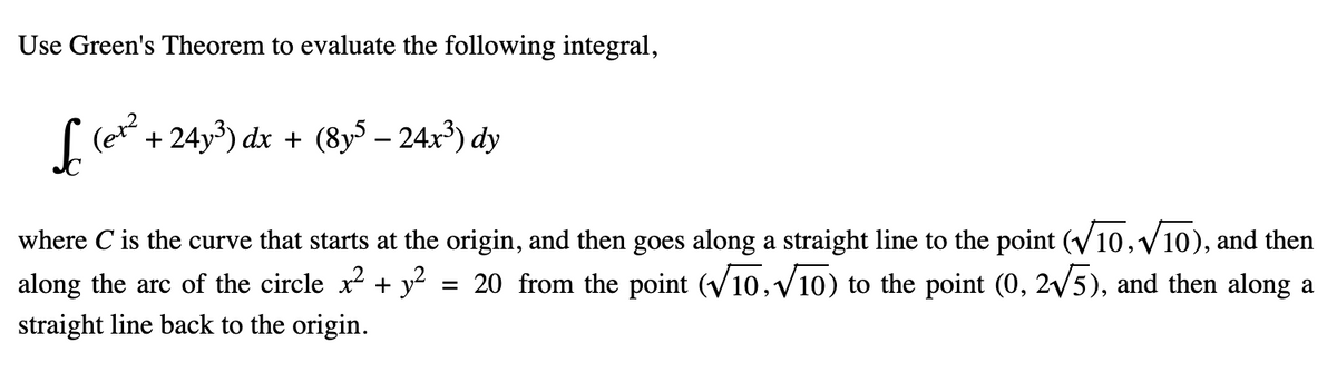 Use Green's Theorem to evaluate the following integral,
L
(er²
+24y³) dx + (8y5 - 24x³) dy
where C is the curve that starts at the origin, and then goes along a straight line to the point (√10,√10), and then
along the arc of the circle x² + y² = 20 from the point (√10,√√10) to the point (0, 2√√5), and then along a
straight line back to the origin.
