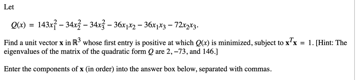 Let
Q(x) = 143x² – 34x2 – 34x² – 36x1x2 – 36x1x3 – 72x2x3.
-
-
T
Find a unit vector x in R³ whose first entry is positive at which Q(x) is minimized, subject to x¹x = 1. [Hint: The
eigenvalues of the matrix of the quadratic form Q are 2, -73, and 146.]
Enter the components of x (in order) into the answer box below, separated with commas.