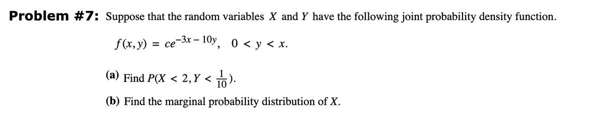 Problem #7: Suppose that the random variables X and Y have the following joint probability density function.
-10y, 0 < y < x.
-3x -
f(x, y) = ce
(a) Find P(X < 2, Y <
10).
(b) Find the marginal probability distribution of X.