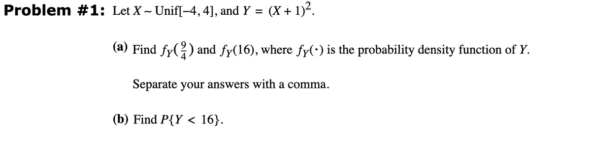 Problem #1: Let X~ Unif[−4, 4], and Y =
(X + 1)².
(a) Find ƒy(²) and fy(16), where fy(•) is the probability density function of Y.
Separate your answers with a comma.
(b) Find P{Y < 16}.