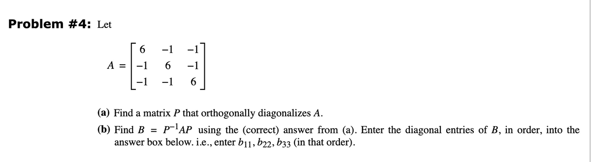 Problem #4: Let
6
A = -1
-1
6 −1
-1 6
(a) Find a matrix P that orthogonally diagonalizes A.
(b) Find B = P-¹AP using the (correct) answer from (a). Enter the diagonal entries of B, in order, into the
answer box below. i.e., enter b11, b22, b33 (in that order).