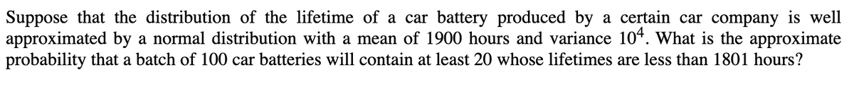 Suppose that the distribution of the lifetime of a car battery produced by a certain car company is well
approximated by a normal distribution with a mean of 1900 hours and variance 104. What is the approximate
probability that a batch of 100 car batteries will contain at least 20 whose lifetimes are less than 1801 hours?