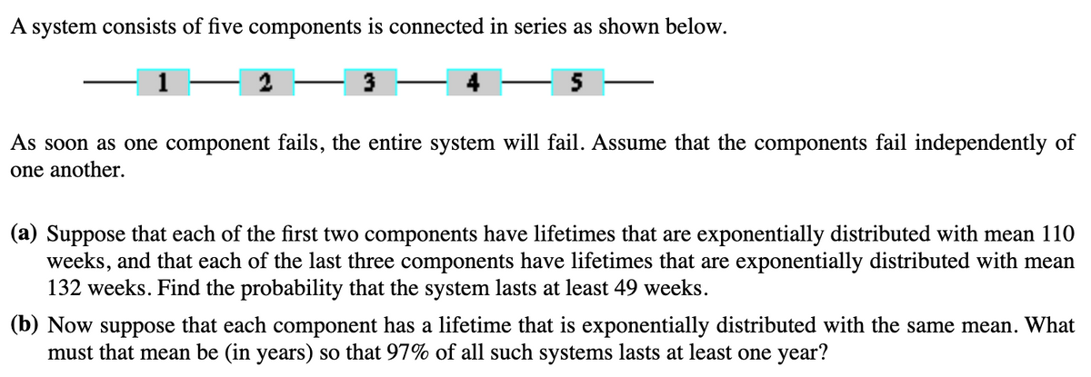 A system consists of five components is connected in series as shown below.
5
3
As soon as one component fails, the entire system will fail. Assume that the components fail independently of
one another.
(a) Suppose that each of the first two components have lifetimes that are exponentially distributed with mean 110
weeks, and that each of the last three components have lifetimes that are exponentially distributed with mean
132 weeks. Find the probability that the system lasts at least 49 weeks.
(b) Now suppose that each component has a lifetime that is exponentially distributed with the same mean. What
must that mean be (in years) so that 97% of all such systems lasts at least one year?