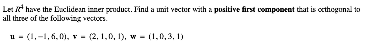 Let R¹ have the Euclidean inner product. Find a unit vector with a positive first component that is orthogonal to
all three of the following vectors.
u = (1,−1, 6, 0), v = (2, 1, 0, 1), w = (1,0,3,1)