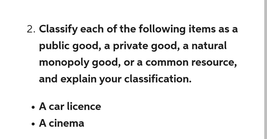 2. Classify each of the following items as a
public good, a private good, a natural
monopoly good, or a common resource,
and explain your classification.
●
●
A car licence
A cinema
