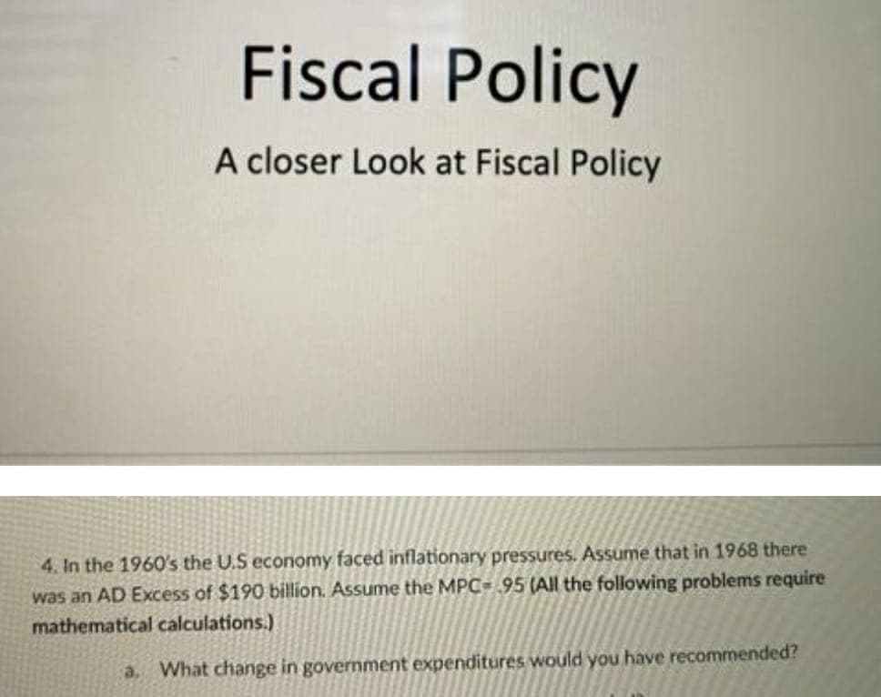 Fiscal Policy
A closer Look at Fiscal Policy
4. In the 1960's the U.S economy faced inflationary pressures. Assume that in 1968 there
was an AD Excess of $190 billion. Assume the MPC-95 (All the following problems require
mathematical calculations.)
a. What change in government expenditures would you have recommended?