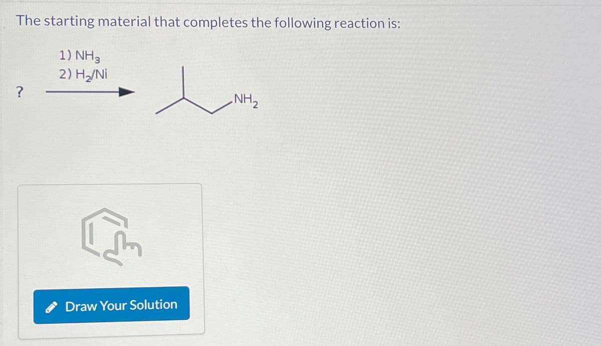 The starting material that completes the following reaction is:
1) NH3
2) H₂/Ni
?
एल
Draw Your Solution
NH,