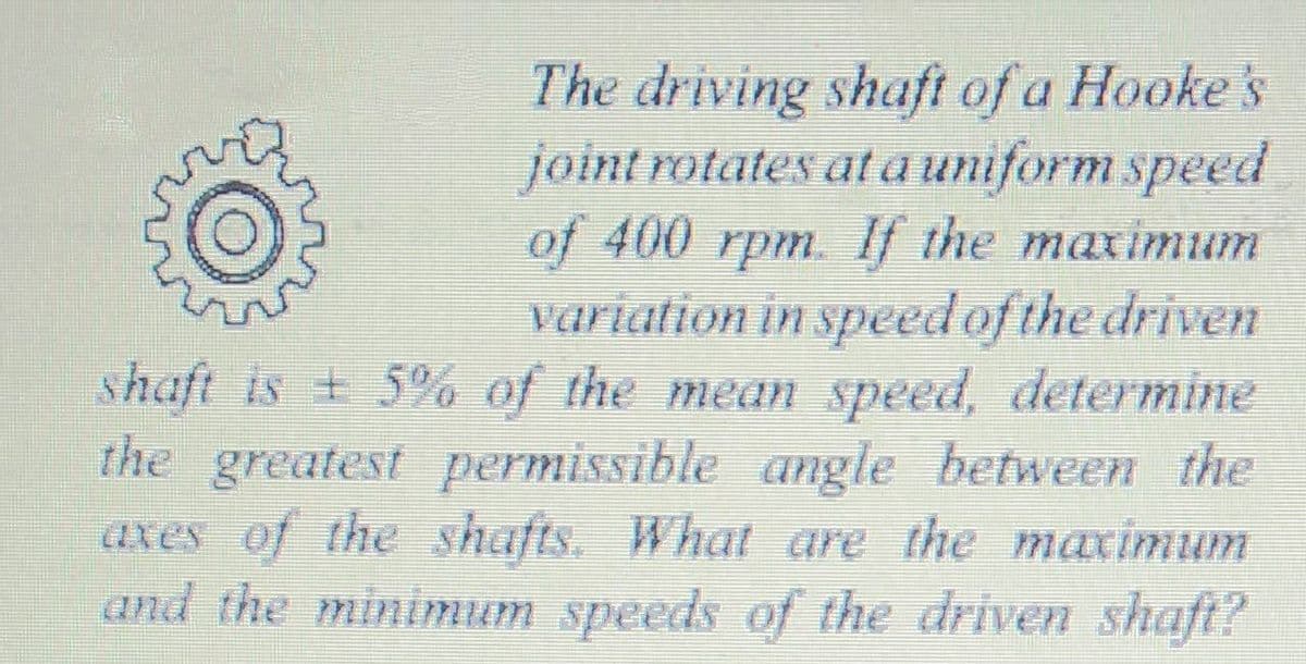 The driving shaft of a Hooke 's
joint rotates at auniform speed
of 400 rpm. If the maximum
variation in speed of the driven
shaft is + 5% of the mean speed, determine
the greatest permissible angle between the
axes of the shafts. What are the maximum
and the minimum speeds of the driven shaft?
