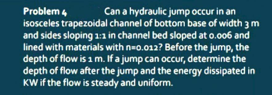 Can a hydraulic jump occur in an
Problem 4
isosceles trapezoidal channel of bottom base of width 3 m
and sides sloping 1:1 in channel bed sloped at o.006 and
lined with materials with n=0.012? Before the jump, the
depth of flow isim. If a jump can occur, determine the
depth of flow after the jump and the energy dissipated in
KW if the flow is steady and uniform.
