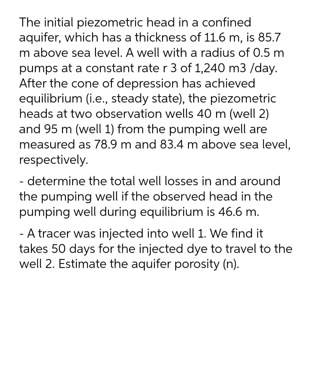 The initial piezometric head in a confined
aquifer, which has a thickness of 11.6 m, is 85.7
m above sea level. A well with a radius of 0.5 m
pumps at a constant rate r 3 of 1,240 m3 /day.
After the cone of depression has achieved
equilibrium (i.e., steady state), the piezometric
heads at two observation wells 40 m (well 2)
and 95 m (well 1) from the pumping well are
measured as 78.9 m and 83.4 m above sea level,
respectively.
- determine the total well losses in and around
the pumping well if the observed head in the
pumping well during equilibrium is 46.6 m.
A tracer was injected into well 1. We find it
takes 50 days for the injected dye to travel to the
well 2. Estimate the aquifer porosity (n).

