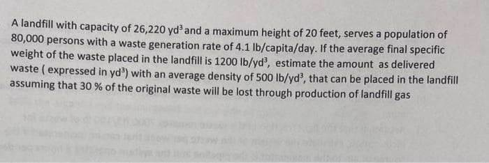 A landfill with capacity of 26,220 yd and a maximum height of 20 feet, serves a population of
80,000 persons with a waste generation rate of 4.1 lb/capita/day. If the average final specific
weight of the waste placed in the landfill is 1200 lb/yd, estimate the amount as delivered
waste (expressed in yd') with an average density of 500 lb/yd', that can be placed in the landfill
assuming that 30 % of the original waste will be lost through production of landfill gas
