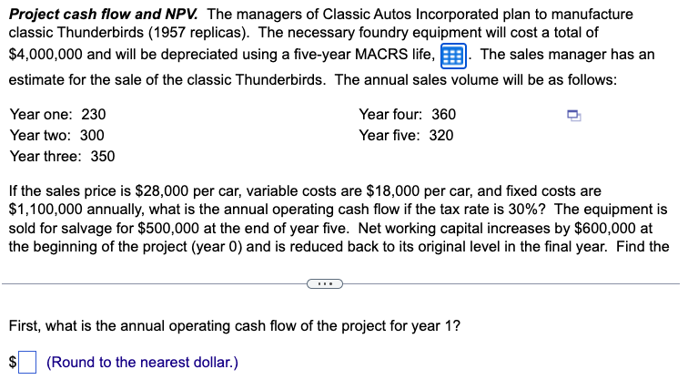 Project cash flow and NPV. The managers of Classic Autos Incorporated plan to manufacture
classic Thunderbirds (1957 replicas). The necessary foundry equipment will cost a total of
$4,000,000 and will be depreciated using a five-year MACRS life, The sales manager has an
estimate for the sale of the classic Thunderbirds. The annual sales volume will be as follows:
Year one: 230
Year two: 300
Year three: 350
Year four: 360
Year five: 320
If the sales price is $28,000 per car, variable costs are $18,000 per car, and fixed costs are
$1,100,000 annually, what is the annual operating cash flow if the tax rate is 30%? The equipment is
sold for salvage for $500,000 at the end of year five. Net working capital increases by $600,000 at
the beginning of the project (year 0) and is reduced back to its original level in the final year. Find the
First, what is the annual operating cash flow of the project for year 1?
$
(Round to the nearest dollar.)