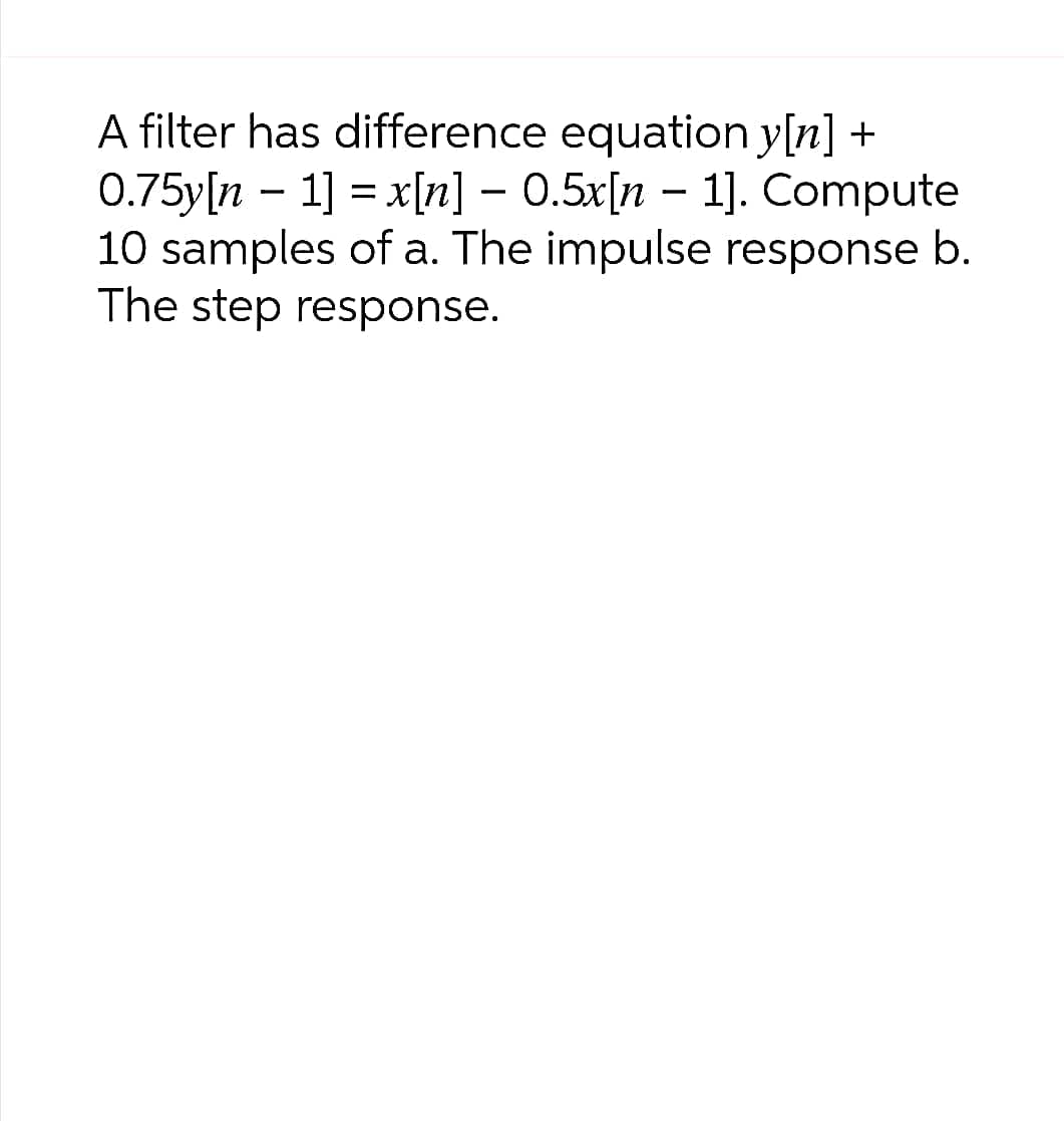 A filter has difference equation y[n] +
0.75y[n 1] = x[n] - 0.5x[n 1]. Compute
10 samples of a. The impulse response b.
The step response.