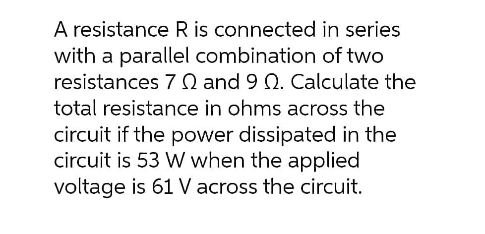 A resistance R is connected in series
with a parallel combination of two
resistances 7 Q and 9 N. Calculate the
total resistance in ohms across the
circuit if the power dissipated in the
circuit is 53 W when the applied
voltage is 61 V across the circuit.