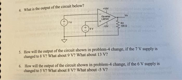 4. What is the output of the circuit below?
7V
6V
+12V
Op-amp
LM741
+
-12V
www
Vo
R2
100
5. How will the output of the circuit shown in problem-4 change, if the 7 V supply is
changed to 8 V? What about 9 V? What about 13 V?
6. How will the output of the circuit shown in problem-4 change, if the 6 V supply is
changed to 5 V? What about 8 V? What about -5 V?
