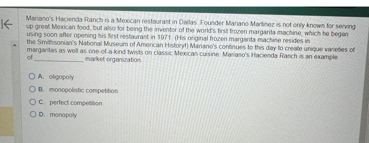 K
Mariano's Hacienda Ranch is a Mexican restaurant in Dallas. Founder Mariano Martinez is not only known for serving
up great Mexican food, but also for being the inventor of the world's first frozen margarita machine, which he began
using soon after opening his first restaurant in 1971. (His original frozen margarita machine resides in
the Smithsonian's National Museum of American History!) Mariano's continues to this day to create unique varieties of
margaritas as well as one-of-a-kind twists on classic Mexican cuisine. Mariano's Hacienda Ranch is an example
market organization.
of
OA. oligopoly
OB. monopolistic competition
OC. perfect competition
OD. monopoly