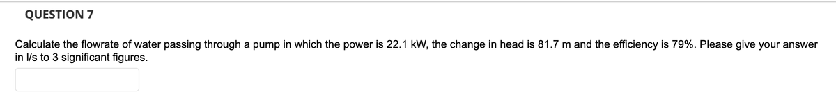 QUESTION 7
Calculate the flowrate of water passing through a pump in which the power is 22.1 kW, the change in head is 81.7 m and the efficiency is 79%. Please give your answer
in l/s to 3 significant figures.