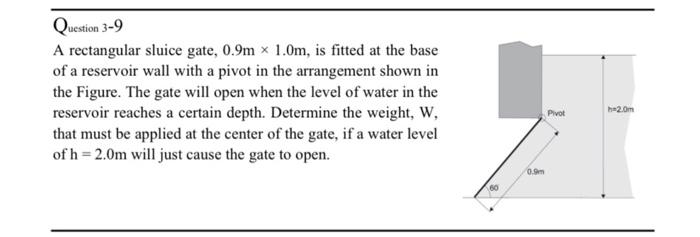 Question 3-9
A rectangular sluice gate, 0.9mx 1.0m, is fitted at the base
of a reservoir wall with a pivot in the arrangement shown in
the Figure. The gate will open when the level of water in the
reservoir reaches a certain depth. Determine the weight, W,
that must be applied at the center of the gate, if a water level
of h=2.0m will just cause the gate to open.
0.9m
Pivot
b=2.0m