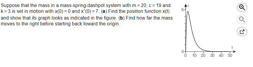 Suppose that the mass in a mass-spring-dashpot system with m=20, c = 19 and
k = 3 is set in motion with x(0) = 0 and x'(0) = 7. (a) Find the position function x(t)
and show that its graph looks as indicated in the figure. (b) Find how far the mass
moves to the right before starting back toward the origin.
10 20
30 40 50
Q
N