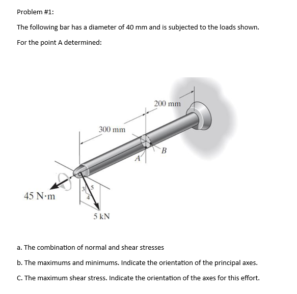 Problem #1:
The following bar has a diameter of 40 mm and is subjected to the loads shown.
For the point A determined:
45 N.m
300 mm
5 kN
200 mm
B
a. The combination of normal and shear stresses
b. The maximums and minimums. Indicate the orientation of the principal axes.
C. The maximum shear stress. Indicate the orientation of the axes for this effort.