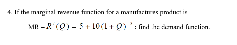 4. If the marginal revenue function for a manufactures product is
- 3
MR = R' (Q) = 5 + 10 (1 + Q)°; find the demand function.
