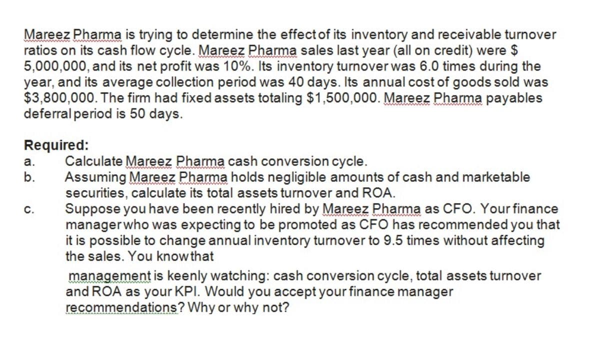 Mareez Pharma is trying to determine the effect of its inventory and receivable turnover
ratios on its cash flow cycle. Mareez Pharma sales last year (all on credit) were $
5,000,000, and its net profit was 10%. Its inventory turnover was 6.0 times during the
year, and its average collection period was 40 days. Its annual cost of goods sold was
$3,800,000. The firm had fixed assets totaling $1,500,000. Mareez Pharma payables
deferral period is 50 days.
Required:
Calculate Mareez Pharma cash conversion cycle.
Assuming Mareez Pharma holds negligible amounts of cash and marketable
securities, calculate its total assets turnover and ROA.
Suppose you have been recently hired by Mareez Pharma as CFO. Your finance
managerwho was expecting to be promoted as CFO has recommended you that
it is possible to change annual inventory turnover to 9.5 times without affecting
the sales. You know that
а.
b.
C.
management is keenly watching: cash conversion cycle, total assets turnover
and ROA as your KPI. Would you accept your finance manager
recommendations? Why or why not?

