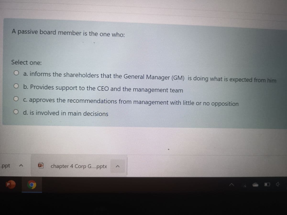 A passive board member is the one who:
Select one:
O a. informs the shareholders that the General Manager (GM) is doing what is expected from him
O b. Provides support to the CEO and the management team
C. approves the recommendations from management with little or no opposition
O d. is involved in main decisions
chapter 4 Corp G..pptx
