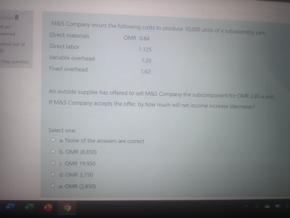 uestion 8
M&S Company incurs the following costs to produce 10,000 units of a subassembly part:
ot yet
swered
Direct materials
OMR 0.84
arked out of
Direct labor
1.125
00
Variable overhead
1.26
Flag question
Fixed overhead
1.62
An outside supplier has offered to sell M&S Company the subcomponent for OMR 2.85 a unit.
If M&S Company accepts the offer, by how much will net income increase (decrease)?
Select one:
Oa. None of the answers are correct
Ob. OMR (8,850)
Oc. OMR 19,950
O d. OMR 3,750
Oe. OMR (2,850)
